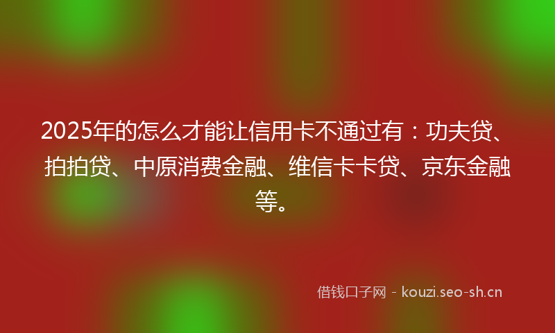 2025年的怎么才能让信用卡不通过有：功夫贷、拍拍贷、中原消费金融、维信卡卡贷、京东金融等。