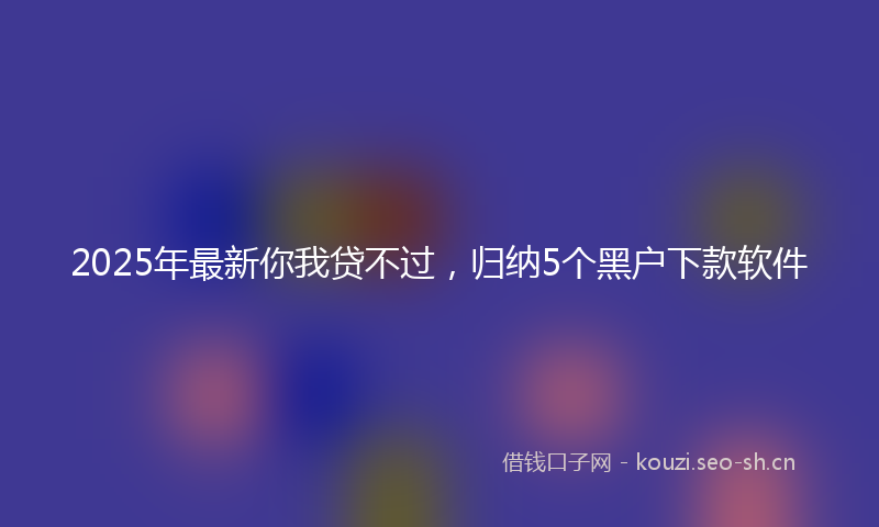 2025年最新你我贷不过，归纳5个黑户下款软件