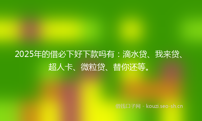 2025年的借必下好下款吗有：滴水贷、我来贷、超人卡、微粒贷、替你还等。