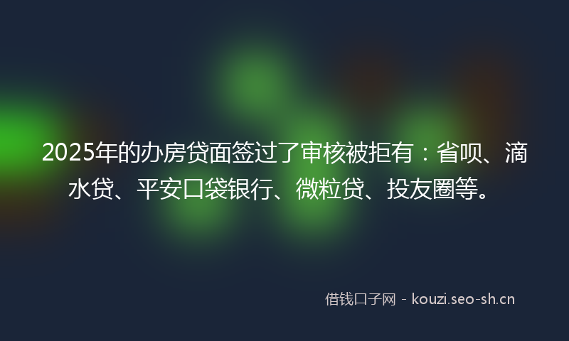 2025年的办房贷面签过了审核被拒有：省呗、滴水贷、平安口袋银行、微粒贷、投友圈等。