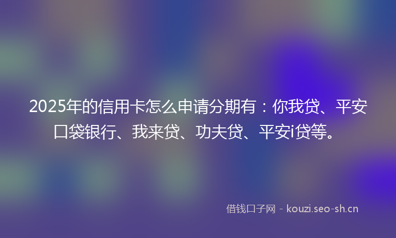 2025年的信用卡怎么申请分期有：你我贷、平安口袋银行、我来贷、功夫贷、平安i贷等。