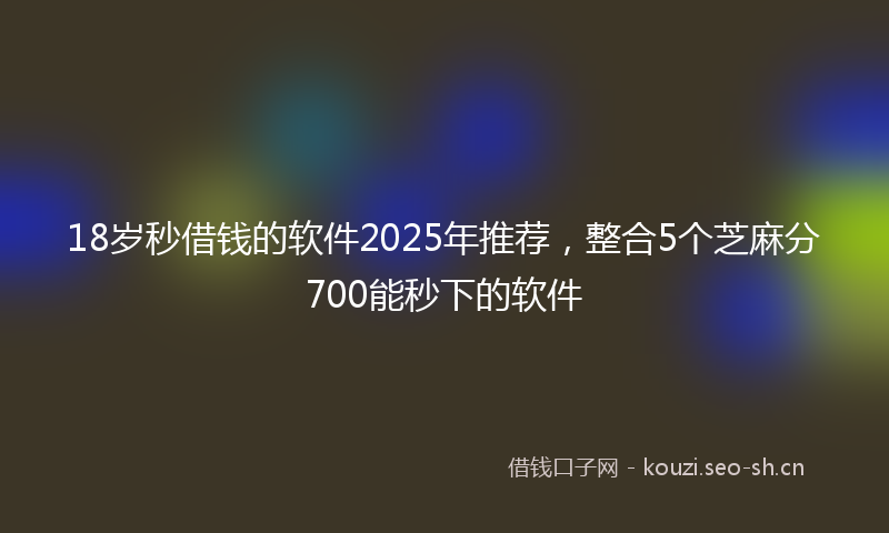 18岁秒借钱的软件2025年推荐，整合5个芝麻分700能秒下的软件