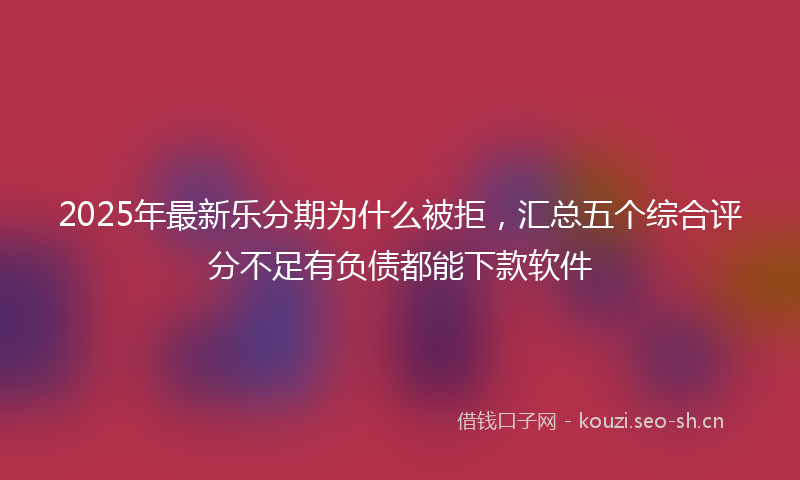 2025年最新乐分期为什么被拒，汇总五个综合评分不足有负债都能下款软件