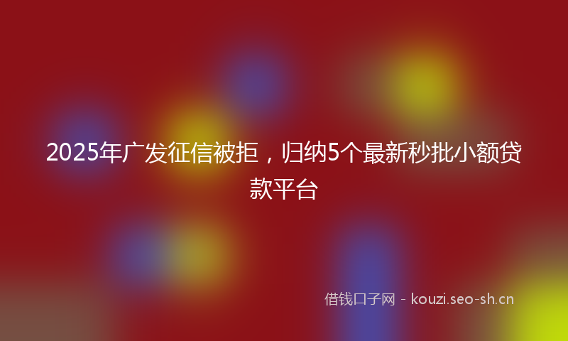 2025年广发征信被拒，归纳5个最新秒批小额贷款平台