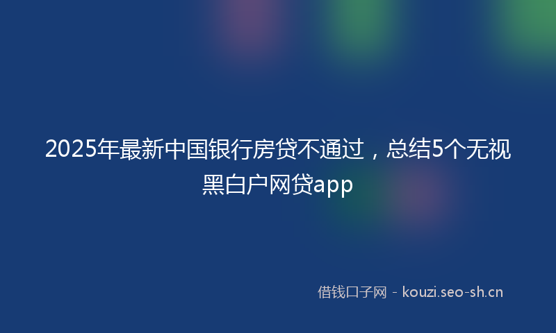 2025年最新中国银行房贷不通过，总结5个无视黑白户网贷app