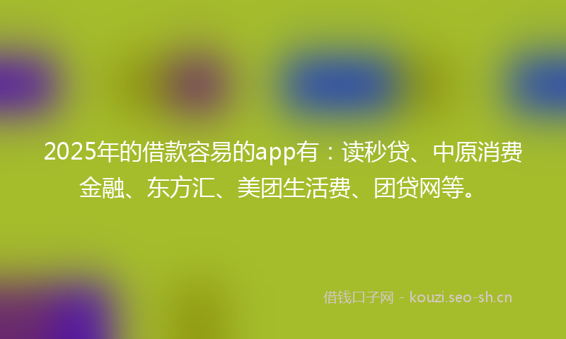 2025年的借款容易的app有：读秒贷、中原消费金融、东方汇、美团生活费、团贷网等。
