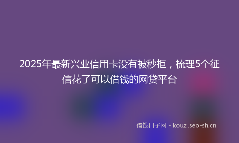 2025年最新兴业信用卡没有被秒拒，梳理5个征信花了可以借钱的网贷平台