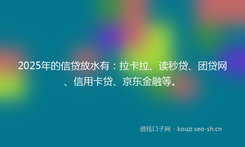 2025年的信贷放水有：拉卡拉、读秒贷、团贷网、信用卡贷、京东金融等。