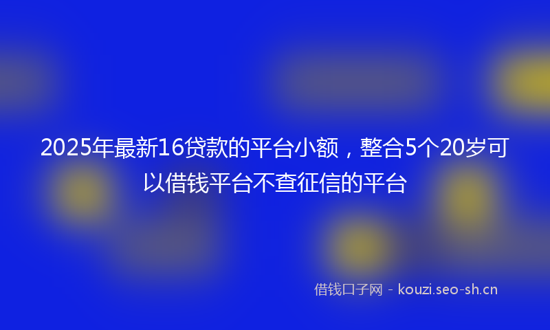 2025年最新16贷款的平台小额，整合5个20岁可以借钱平台不查征信的平台