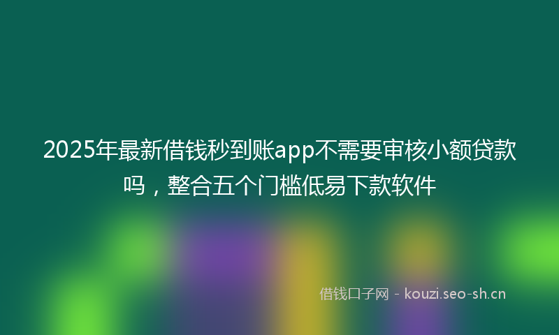 2025年最新借钱秒到账app不需要审核小额贷款吗，整合五个门槛低易下款软件