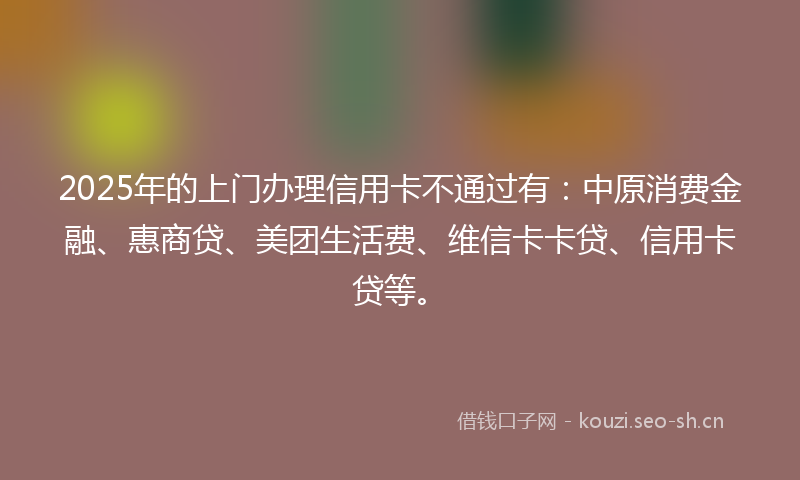 2025年的上门办理信用卡不通过有：中原消费金融、惠商贷、美团生活费、维信卡卡贷、信用卡贷等。