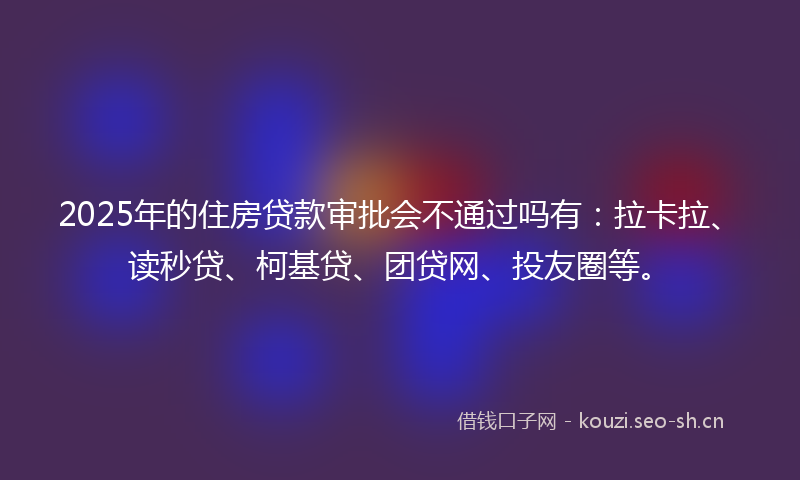 2025年的住房贷款审批会不通过吗有：拉卡拉、读秒贷、柯基贷、团贷网、投友圈等。