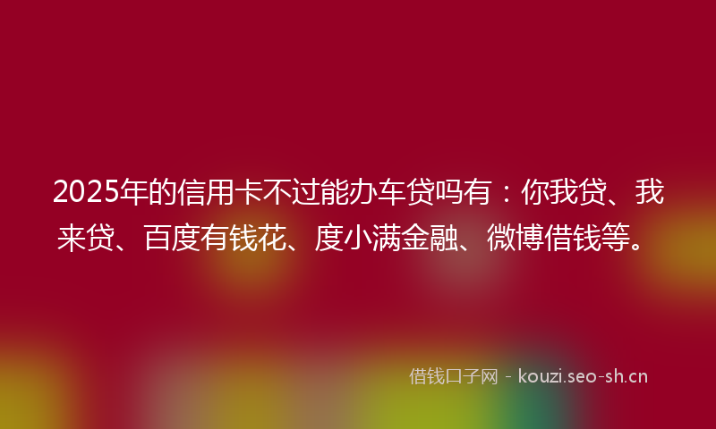 2025年的信用卡不过能办车贷吗有：你我贷、我来贷、百度有钱花、度小满金融、微博借钱等。