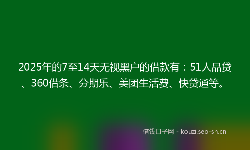 2025年的7至14天无视黑户的借款有：51人品贷、360借条、分期乐、美团生活费、快贷通等。