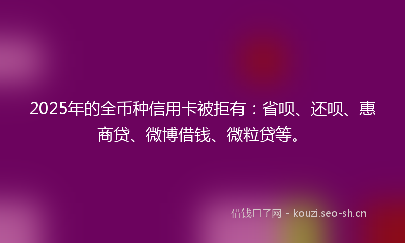2025年的全币种信用卡被拒有：省呗、还呗、惠商贷、微博借钱、微粒贷等。