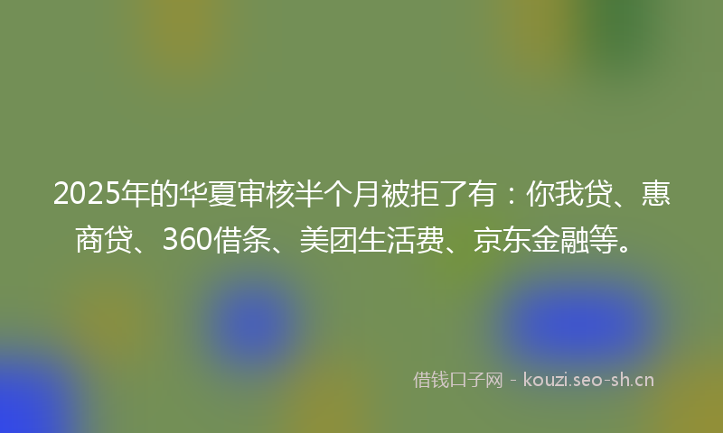 2025年的华夏审核半个月被拒了有：你我贷、惠商贷、360借条、美团生活费、京东金融等。