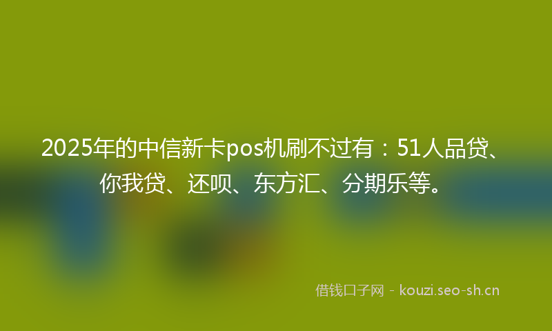 2025年的中信新卡pos机刷不过有：51人品贷、你我贷、还呗、东方汇、分期乐等。