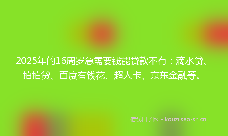 2025年的16周岁急需要钱能贷款不有：滴水贷、拍拍贷、百度有钱花、超人卡、京东金融等。