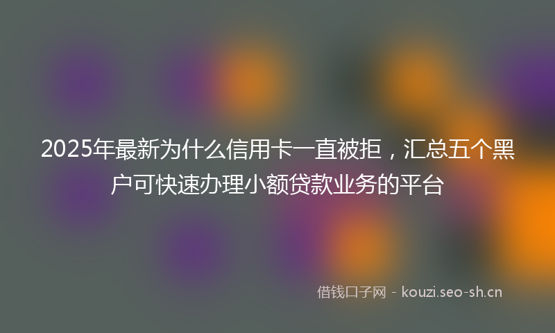2025年最新为什么信用卡一直被拒，汇总五个黑户可快速办理小额贷款业务的平台
