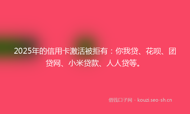 2025年的信用卡激活被拒有:你我贷、花呗、团贷网、小米贷款、人人贷等。