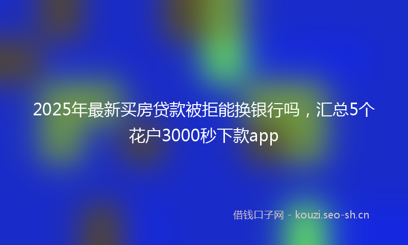 2025年最新买房贷款被拒能换银行吗，汇总5个花户3000秒下款app