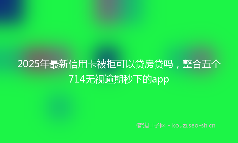 2025年最新信用卡被拒可以贷房贷吗，整合五个714无视逾期秒下的app