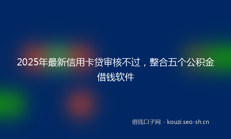 2025年最新信用卡贷审核不过，整合五个公积金借钱软件