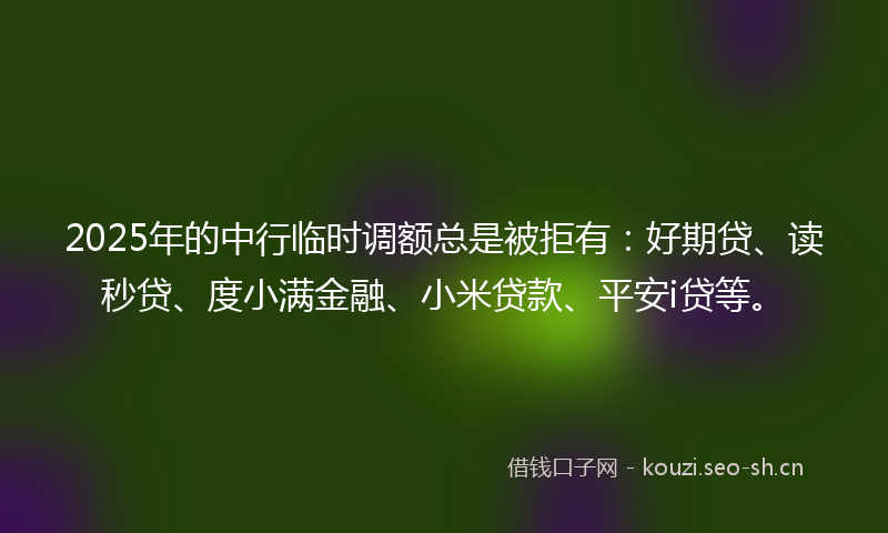 2025年的中行临时调额总是被拒有：好期贷、读秒贷、度小满金融、小米贷款、平安i贷等。