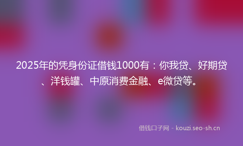 2025年的凭身份证借钱1000有：你我贷、好期贷、洋钱罐、中原消费金融、e微贷等。
