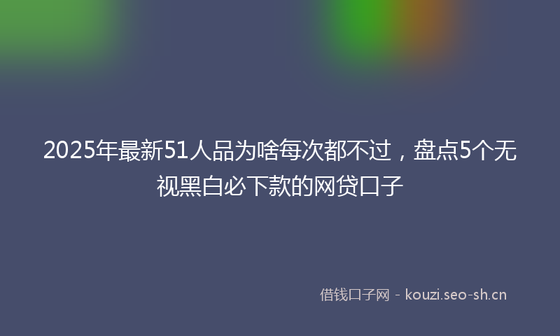 2025年最新51人品为啥每次都不过，盘点5个无视黑白必下款的网贷口子