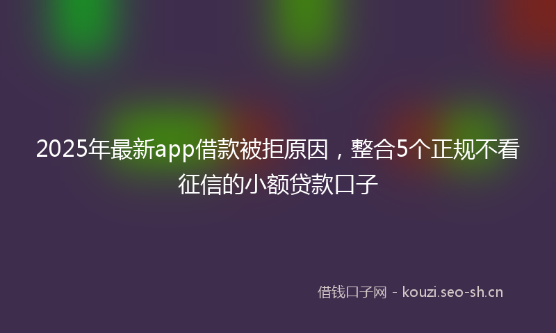 2025年最新app借款被拒原因，整合5个正规不看征信的小额贷款口子