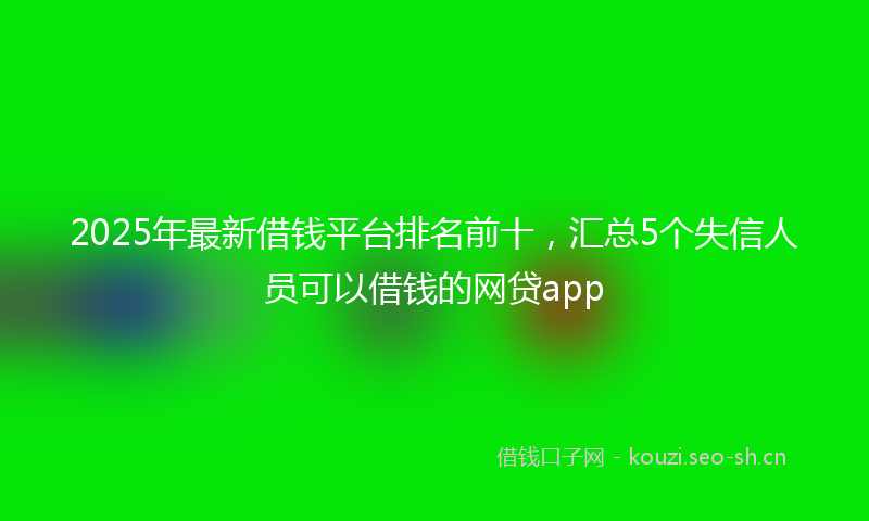 2025年最新借钱平台排名前十，汇总5个失信人员可以借钱的网贷app