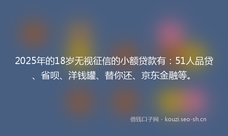 2025年的18岁无视征信的小额贷款有：51人品贷、省呗、洋钱罐、替你还、京东金融等。