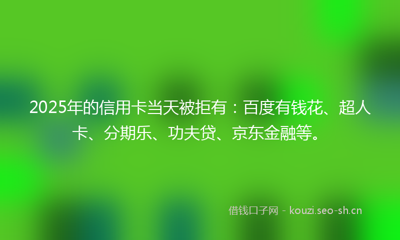 2025年的信用卡当天被拒有：百度有钱花、超人卡、分期乐、功夫贷、京东金融等。