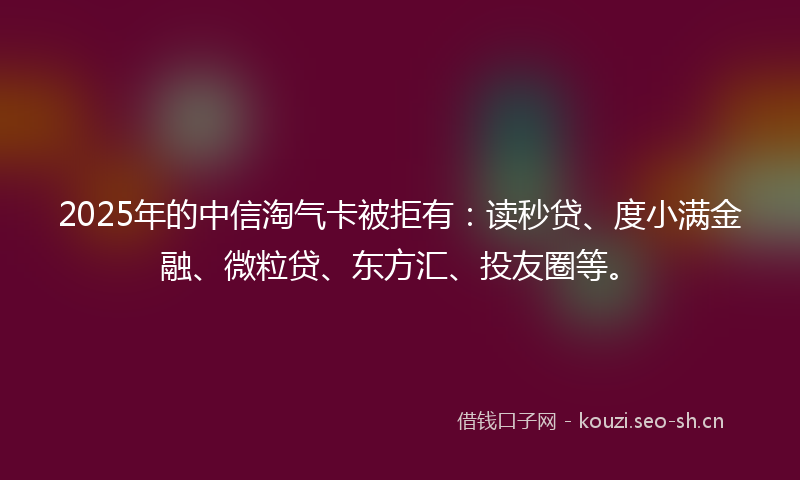2025年的中信淘气卡被拒有：读秒贷、度小满金融、微粒贷、东方汇、投友圈等。