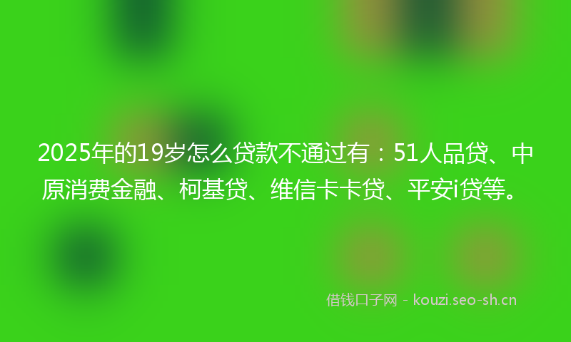 2025年的19岁怎么贷款不通过有：51人品贷、中原消费金融、柯基贷、维信卡卡贷、平安i贷等。