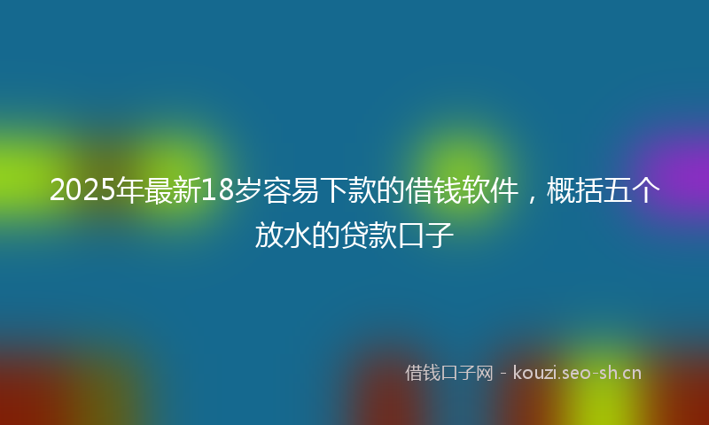 2025年最新18岁容易下款的借钱软件，概括五个放水的贷款口子
