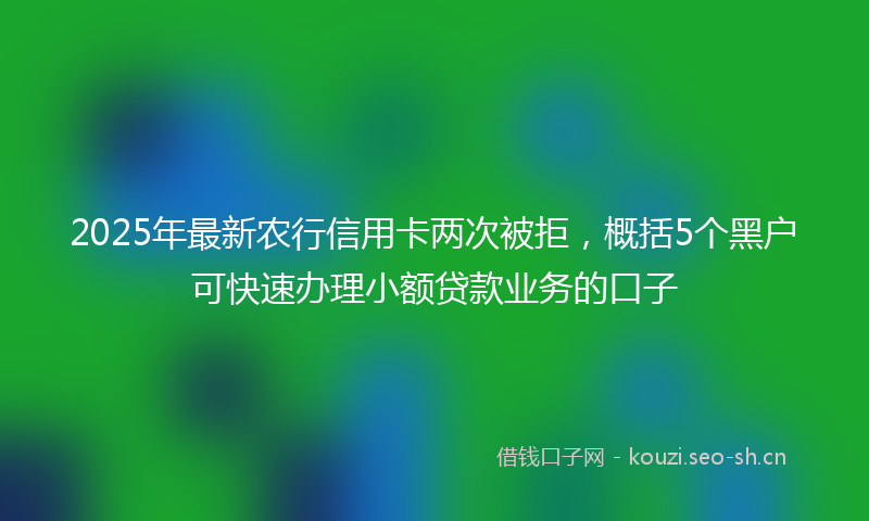 2025年最新农行信用卡两次被拒，概括5个黑户可快速办理小额贷款业务的口子