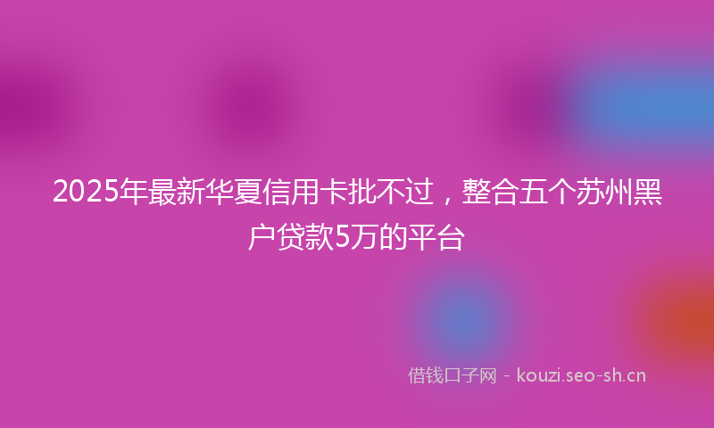 2025年最新华夏信用卡批不过，整合五个苏州黑户贷款5万的平台