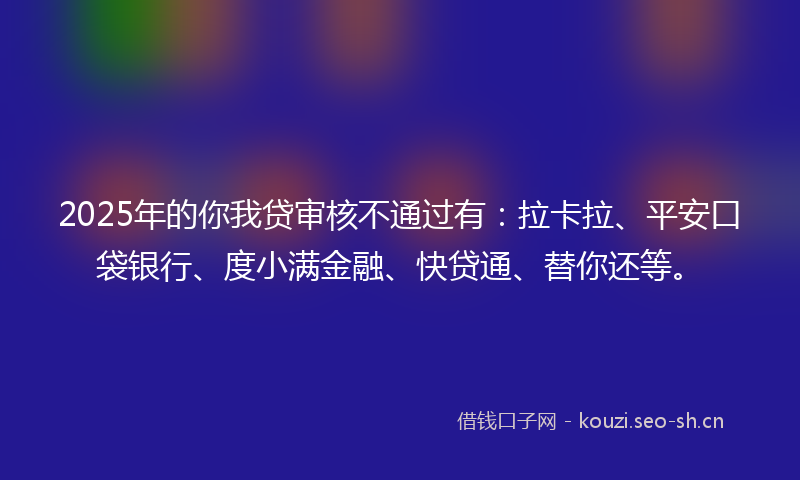 2025年的你我贷审核不通过有：拉卡拉、平安口袋银行、度小满金融、快贷通、替你还等。