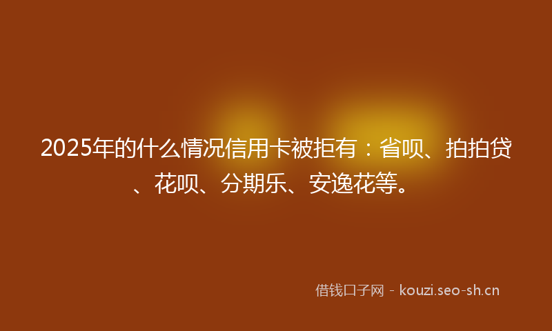2025年的什么情况信用卡被拒有：省呗、拍拍贷、花呗、分期乐、安逸花等。