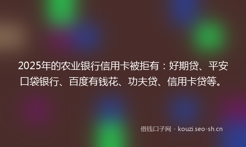 2025年的农业银行信用卡被拒有：好期贷、平安口袋银行、百度有钱花、功夫贷、信用卡贷等。