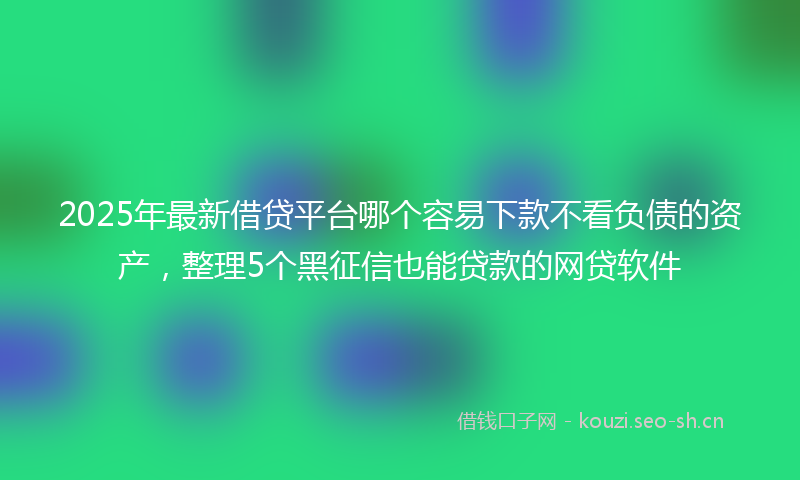 2025年最新借贷平台哪个容易下款不看负债的资产，整理5个黑征信也能贷款的网贷软件