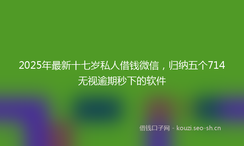 2025年最新十七岁私人借钱微信,归纳五个714无视逾期秒下的软件