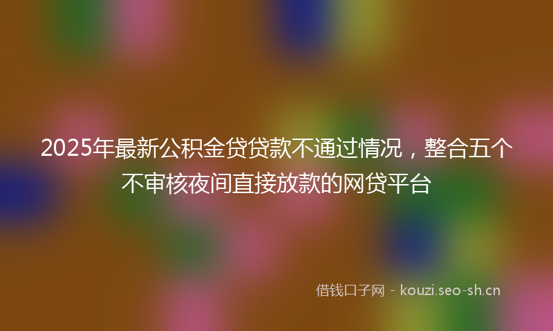2025年最新公积金贷贷款不通过情况，整合五个不审核夜间直接放款的网贷平台