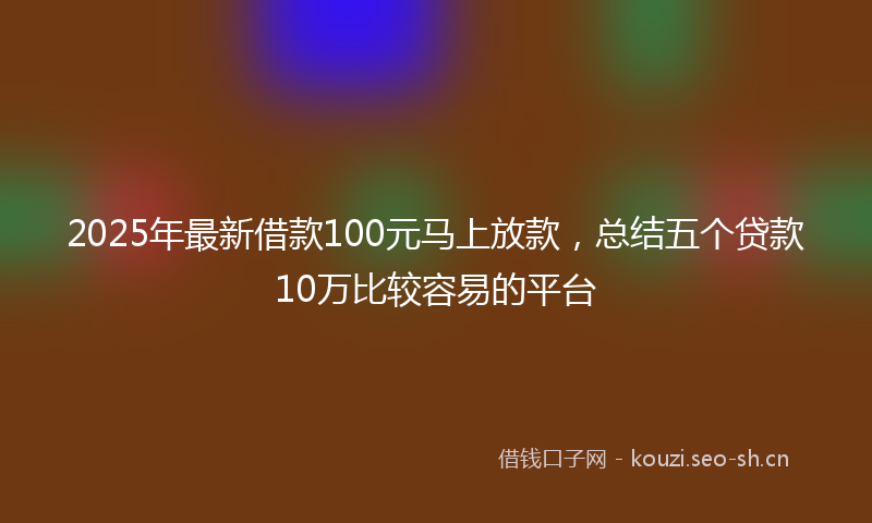2025年最新借款100元马上放款,总结五个贷款10万比较容易的平台