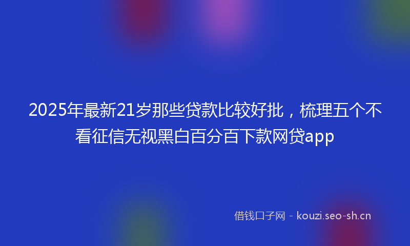 2025年最新21岁那些贷款比较好批，梳理五个不看征信无视黑白百分百下款网贷app