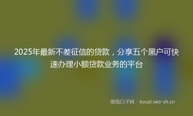 2025年最新不差征信的贷款，分享五个黑户可快速办理小额贷款业务的平台