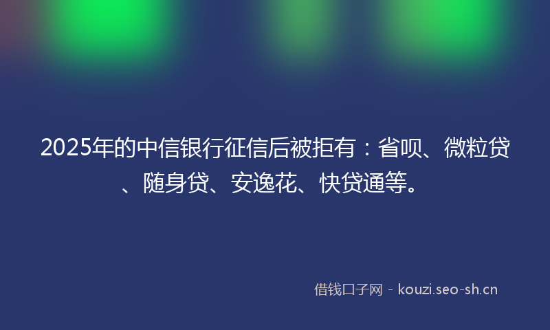 2025年的中信银行征信后被拒有：省呗、微粒贷、随身贷、安逸花、快贷通等。