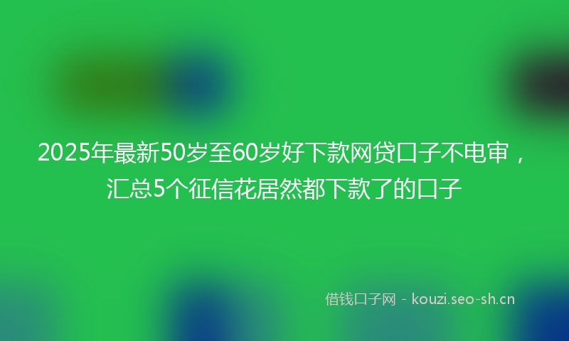 2025年最新50岁至60岁好下款网贷口子不电审，汇总5个征信花居然都下款了的口子